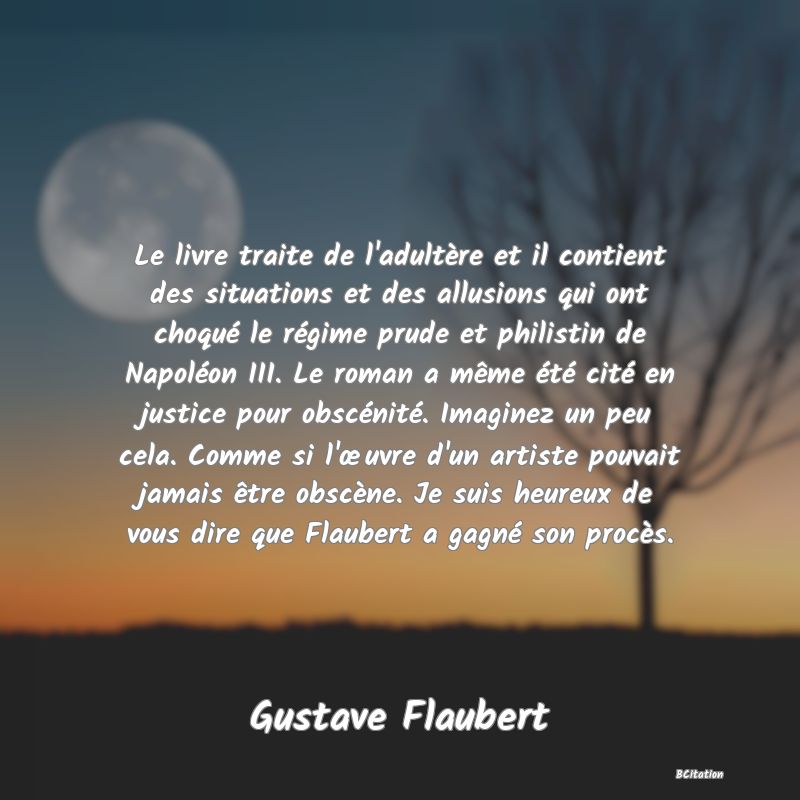 Belle Citation - Le livre traite de l'adultère et il contient des situations et des allusions qui ont choqué le régime prude et philistin de Napoléon III. Le roman a même été cité en justice pour obscénité. Imaginez un peu cela. Comme si l'œuvre d'un artiste pouvait jamais être obscène. Je suis heureux de vous dire que Flaubert a gagné son procès. - Gustave Flaubert