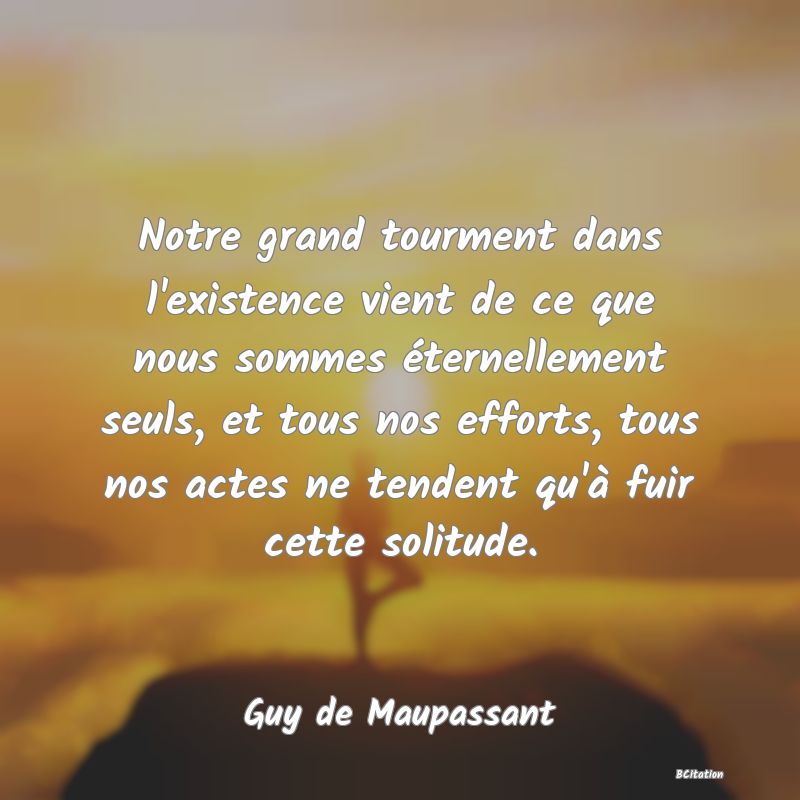 image de citation: Notre grand tourment dans l'existence vient de ce que nous sommes éternellement seuls, et tous nos efforts, tous nos actes ne tendent qu'à fuir cette solitude.