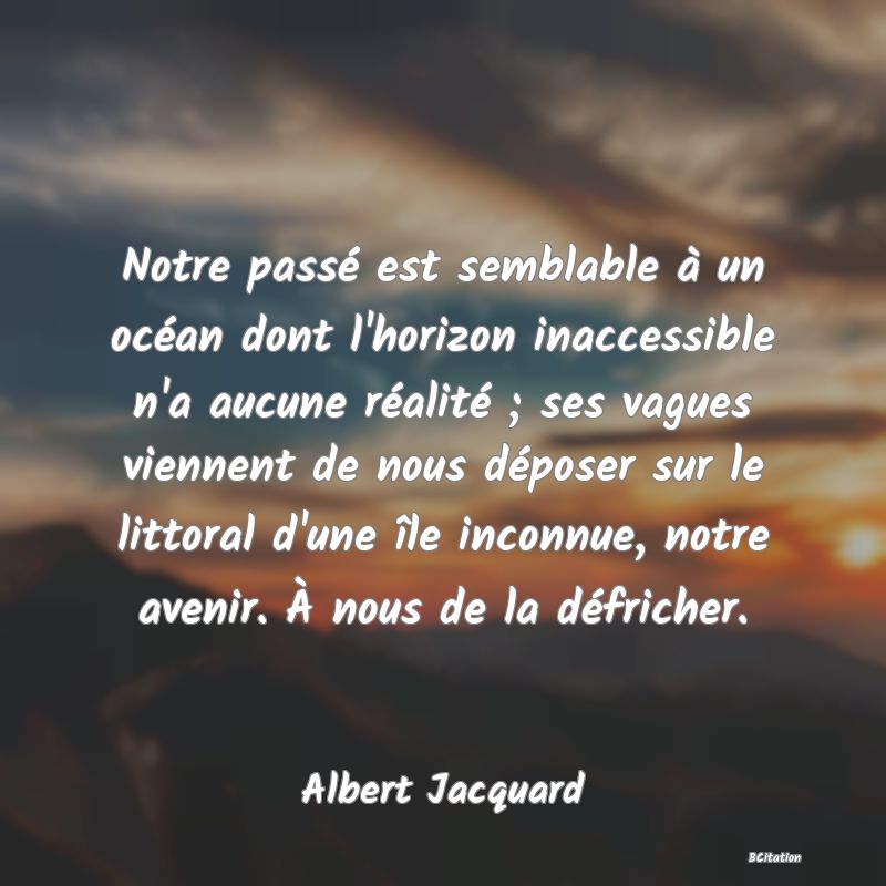 Belle Citation - Notre passé est semblable à un océan dont l'horizon inaccessible n'a aucune réalité ; ses vagues viennent de nous déposer sur le littoral d'une île inconnue, notre avenir. À nous de la défricher. - Albert Jacquard