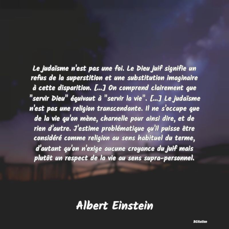 image de citation: Le judaïsme n'est pas une foi. Le Dieu juif signifie un refus de la superstition et une substitution imaginaire à cette disparition. [...] On comprend clairement que  servir Dieu  équivaut à  servir la vie . [...] Le judaïsme n'est pas une religion transcendante. Il ne s'occupe que de la vie qu'on mène, charnelle pour ainsi dire, et de rien d'autre. J'estime problématique qu'il puisse être considéré comme religion au sens habituel du terme, d'autant qu'on n'exige aucune croyance du juif mais plutôt un respect de la vie au sens supra-personnel.