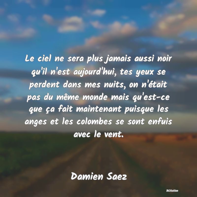 image de citation: Le ciel ne sera plus jamais aussi noir qu'il n'est aujourd'hui, tes yeux se perdent dans mes nuits, on n'était pas du même monde mais qu'est-ce que ça fait maintenant puisque les anges et les colombes se sont enfuis avec le vent.