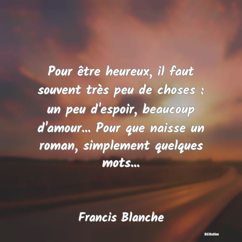 image de citation: Pour être heureux, il faut souvent très peu de choses : un peu d'espoir, beaucoup d'amour... Pour que naisse un roman, simplement quelques mots...