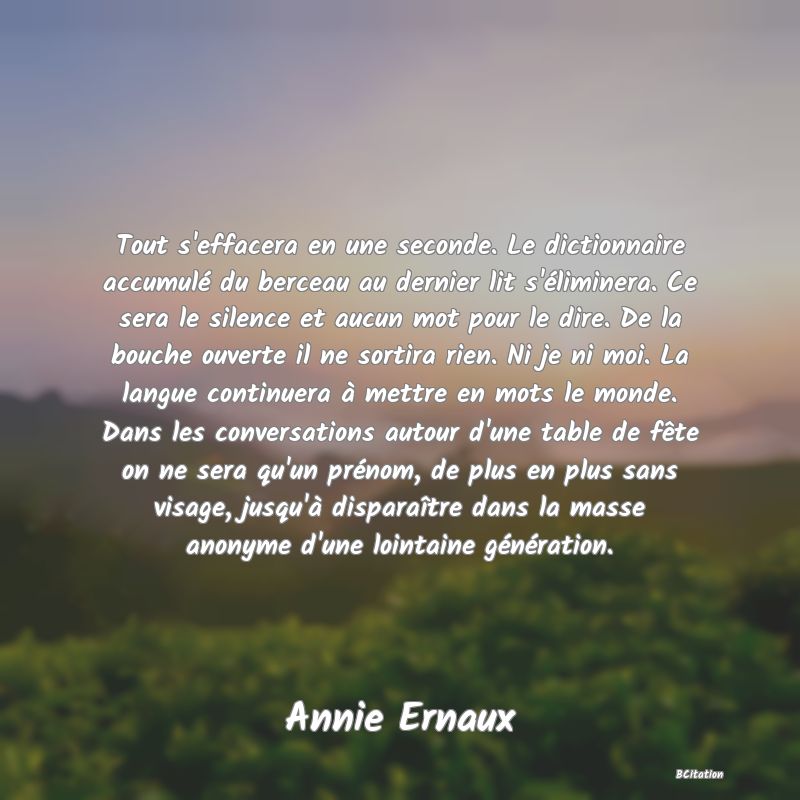 image de citation: Tout s'effacera en une seconde. Le dictionnaire accumulé du berceau au dernier lit s'éliminera. Ce sera le silence et aucun mot pour le dire. De la bouche ouverte il ne sortira rien. Ni je ni moi. La langue continuera à mettre en mots le monde. Dans les conversations autour d'une table de fête on ne sera qu'un prénom, de plus en plus sans visage, jusqu'à disparaître dans la masse anonyme d'une lointaine génération.