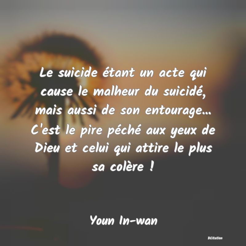 image de citation: Le suicide étant un acte qui cause le malheur du suicidé, mais aussi de son entourage... C'est le pire péché aux yeux de Dieu et celui qui attire le plus sa colère !