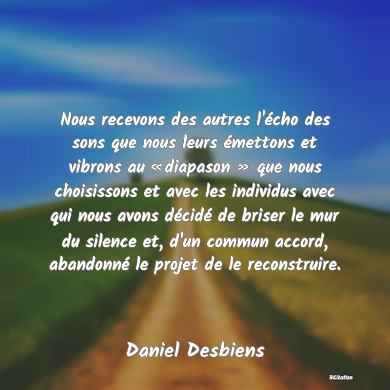 Belle Citation - Nous recevons des autres l'écho des sons que nous leurs émettons et vibrons au « diapason » que nous choisissons et avec les individus avec qui nous avons décidé de briser le mur du silence et, d'un commun accord, abandonné le projet de le reconstruire. - Daniel Desbiens
