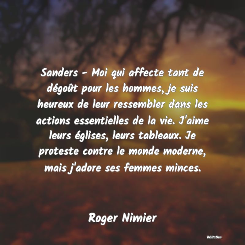 Belle Citation - Sanders - Moi qui affecte tant de dégoût pour les hommes, je suis heureux de leur ressembler dans les actions essentielles de la vie. J'aime leurs églises, leurs tableaux. Je proteste contre le monde moderne, mais j'adore ses femmes minces. - Roger Nimier