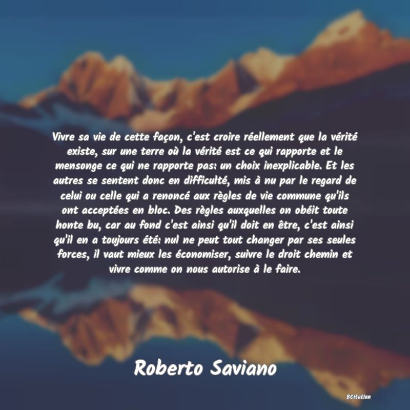 Belle Citation - Vivre sa vie de cette façon, c'est croire réellement que la vérité existe, sur une terre où la vérité est ce qui rapporte et le mensonge ce qui ne rapporte pas: un choix inexplicable. Et les autres se sentent donc en difficulté, mis à nu par le regard de celui ou celle qui a renoncé aux règles de vie commune qu'ils ont acceptées en bloc. Des règles auxquelles on obéit toute honte bu, car au fond c'est ainsi qu'il doit en être, c'est ainsi qu'il en a toujours été: nul ne peut tout changer par ses seules forces, il vaut mieux les économiser, suivre le droit chemin et vivre comme on nous autorise à le faire. - Roberto Saviano