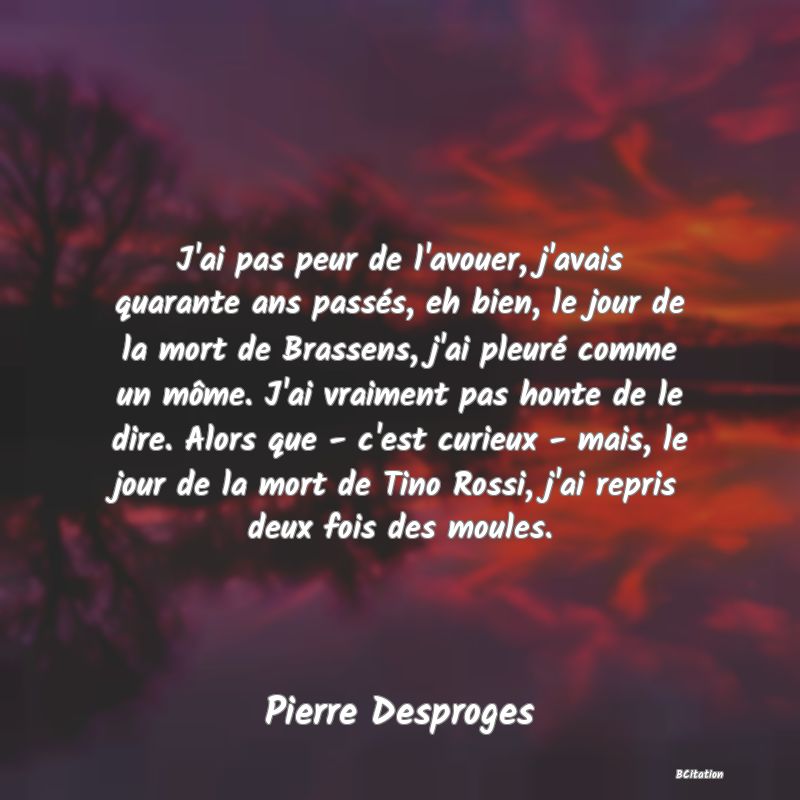 Belle Citation - J'ai pas peur de l'avouer, j'avais quarante ans passés, eh bien, le jour de la mort de Brassens, j'ai pleuré comme un môme. J'ai vraiment pas honte de le dire. Alors que - c'est curieux - mais, le jour de la mort de Tino Rossi, j'ai repris deux fois des moules. - Pierre Desproges
