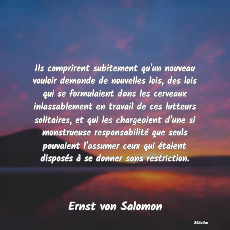 image de citation: Ils comprirent subitement qu'un nouveau vouloir demande de nouvelles lois, des lois qui se formulaient dans les cerveaux inlassablement en travail de ces lutteurs solitaires, et qui les chargeaient d'une si monstrueuse responsabilité que seuls pouvaient l'assumer ceux qui étaient disposés à se donner sans restriction.