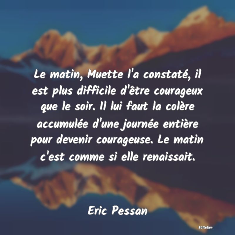 image de citation: Le matin, Muette l'a constaté, il est plus difficile d'être courageux que le soir. Il lui faut la colère accumulée d'une journée entière pour devenir courageuse. Le matin c'est comme si elle renaissait.