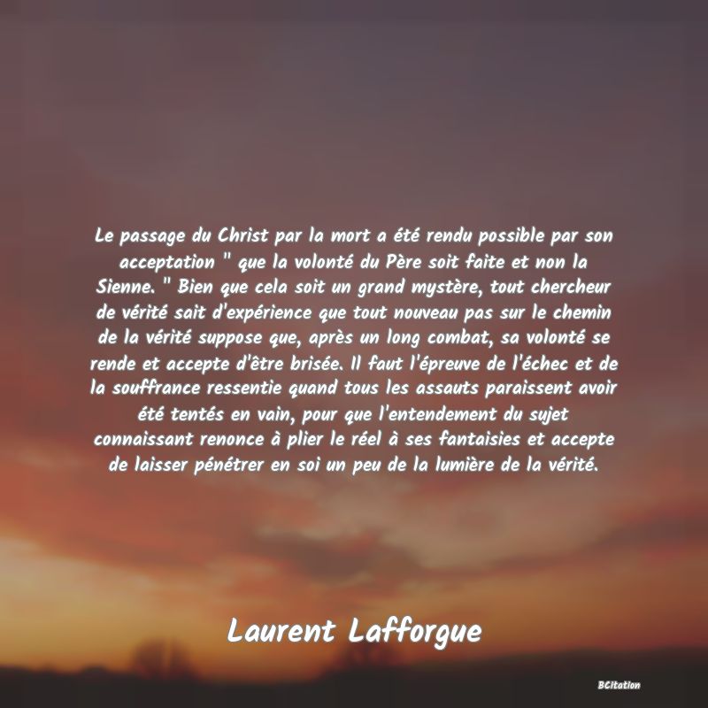 image de citation: Le passage du Christ par la mort a été rendu possible par son acceptation   que la volonté du Père soit faite et non la Sienne.   Bien que cela soit un grand mystère, tout chercheur de vérité sait d'expérience que tout nouveau pas sur le chemin de la vérité suppose que, après un long combat, sa volonté se rende et accepte d'être brisée. Il faut l'épreuve de l'échec et de la souffrance ressentie quand tous les assauts paraissent avoir été tentés en vain, pour que l'entendement du sujet connaissant renonce à plier le réel à ses fantaisies et accepte de laisser pénétrer en soi un peu de la lumière de la vérité.