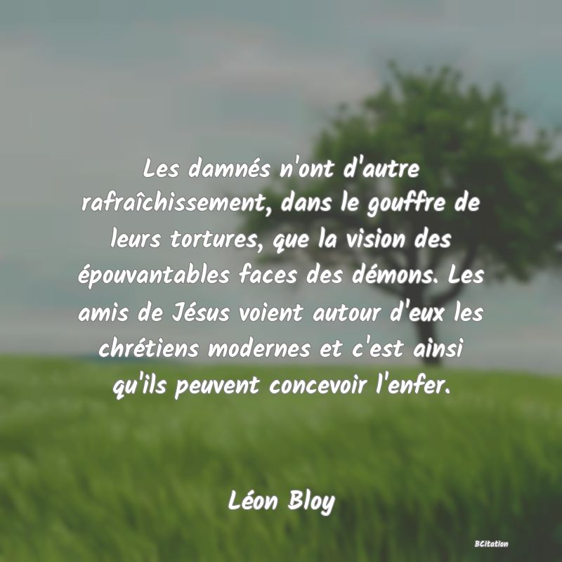 Belle Citation - Les damnés n'ont d'autre rafraîchissement, dans le gouffre de leurs tortures, que la vision des épouvantables faces des démons. Les amis de Jésus voient autour d'eux les chrétiens modernes et c'est ainsi qu'ils peuvent concevoir l'enfer. - Léon Bloy