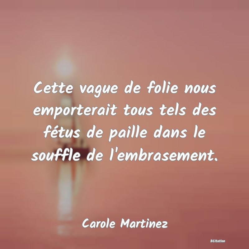 Belle Citation - Cette vague de folie nous emporterait tous tels des fétus de paille dans le souffle de l'embrasement. - Carole Martinez