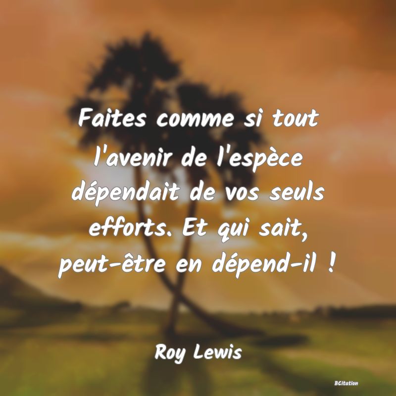 image de citation: Faites comme si tout l'avenir de l'espèce dépendait de vos seuls efforts. Et qui sait, peut-être en dépend-il !