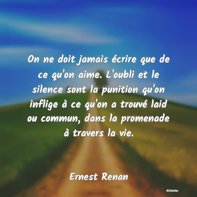 Belle Citation - On ne doit jamais écrire que de ce qu'on aime. L'oubli et le silence sont la punition qu'on inflige à ce qu'on a trouvé laid ou commun, dans la promenade à travers la vie. - Ernest Renan