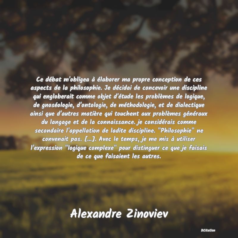 Belle Citation - Ce débat m'obligea à élaborer ma propre conception de ces aspects de la philosophie. Je décidai de concevoir une discipline qui engloberait comme objet d'étude les problèmes de logique, de gnoséologie, d'ontologie, de méthodologie, et de dialectique ainsi que d'autres matière qui touchent aux problèmes généraux du langage et de la connaissance. je considérais comme secondaire l'appellation de ladite discipline. 
