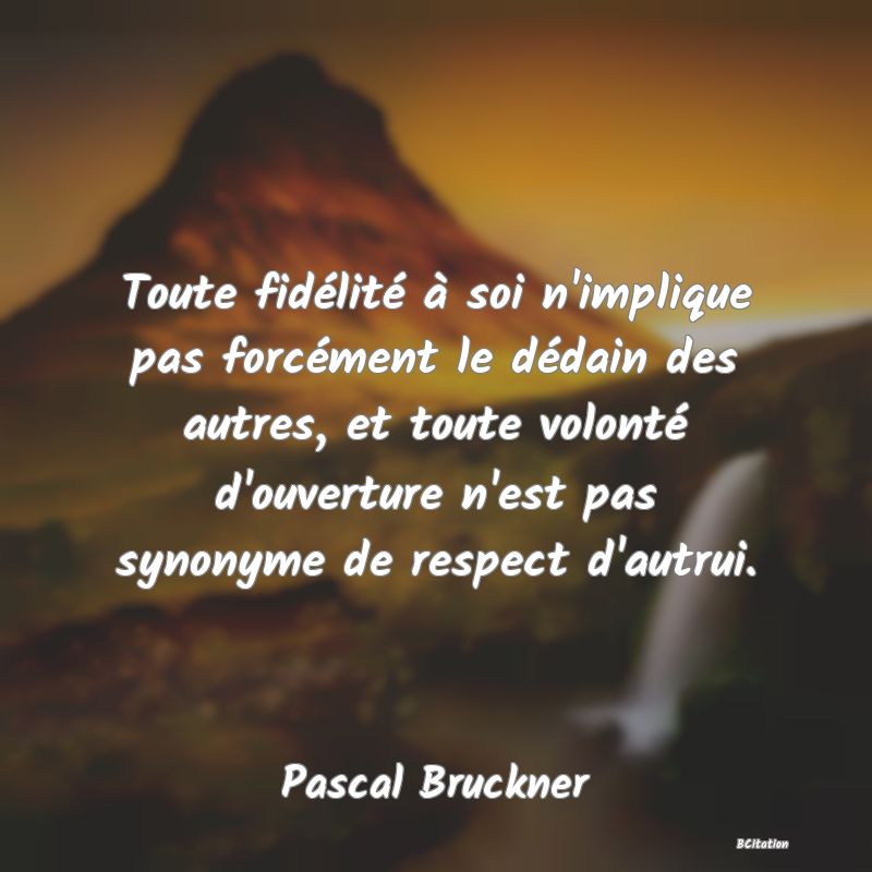 Belle Citation - Toute fidélité à soi n'implique pas forcément le dédain des autres, et toute volonté d'ouverture n'est pas synonyme de respect d'autrui. - Pascal Bruckner