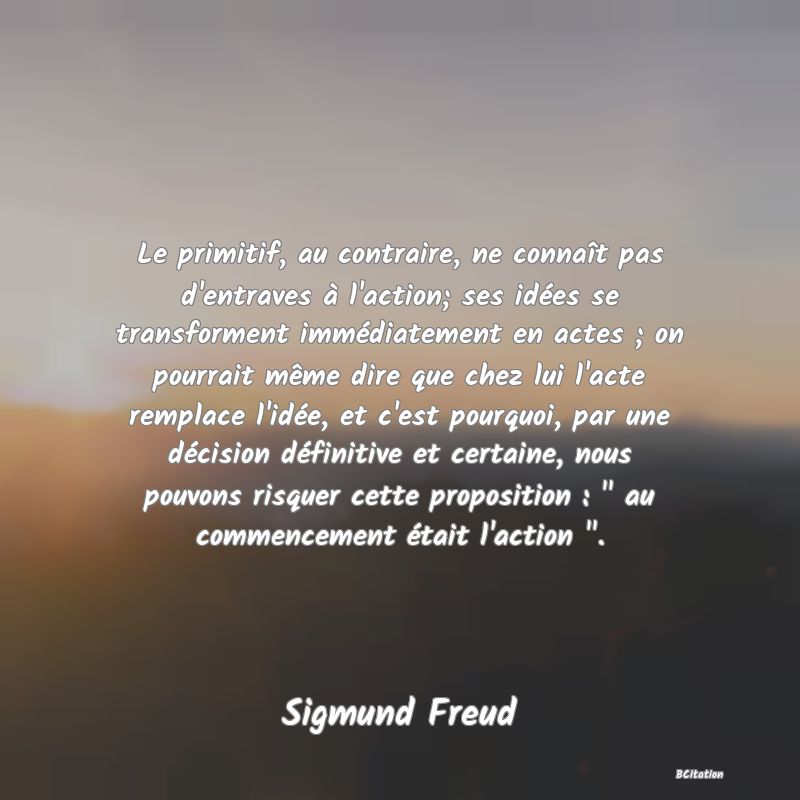 Belle Citation - Le primitif, au contraire, ne connaît pas d'entraves à l'action; ses idées se transforment immédiatement en actes ; on pourrait même dire que chez lui l'acte remplace l'idée, et c'est pourquoi, par une décision définitive et certaine, nous pouvons risquer cette proposition : 
