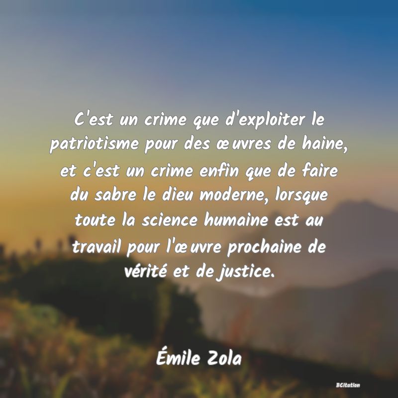 image de citation: C'est un crime que d'exploiter le patriotisme pour des œuvres de haine, et c'est un crime enfin que de faire du sabre le dieu moderne, lorsque toute la science humaine est au travail pour l'œuvre prochaine de vérité et de justice.