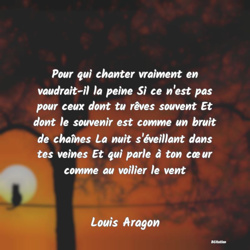 image de citation: Pour qui chanter vraiment en vaudrait-il la peine Si ce n'est pas pour ceux dont tu rêves souvent Et dont le souvenir est comme un bruit de chaînes La nuit s'éveillant dans tes veines Et qui parle à ton cœur comme au voilier le vent