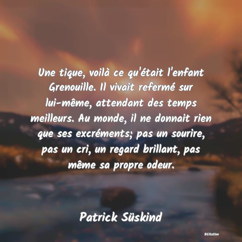 image de citation: Une tique, voilà ce qu'était l'enfant Grenouille. Il vivait refermé sur lui-même, attendant des temps meilleurs. Au monde, il ne donnait rien que ses excréments; pas un sourire, pas un cri, un regard brillant, pas même sa propre odeur.