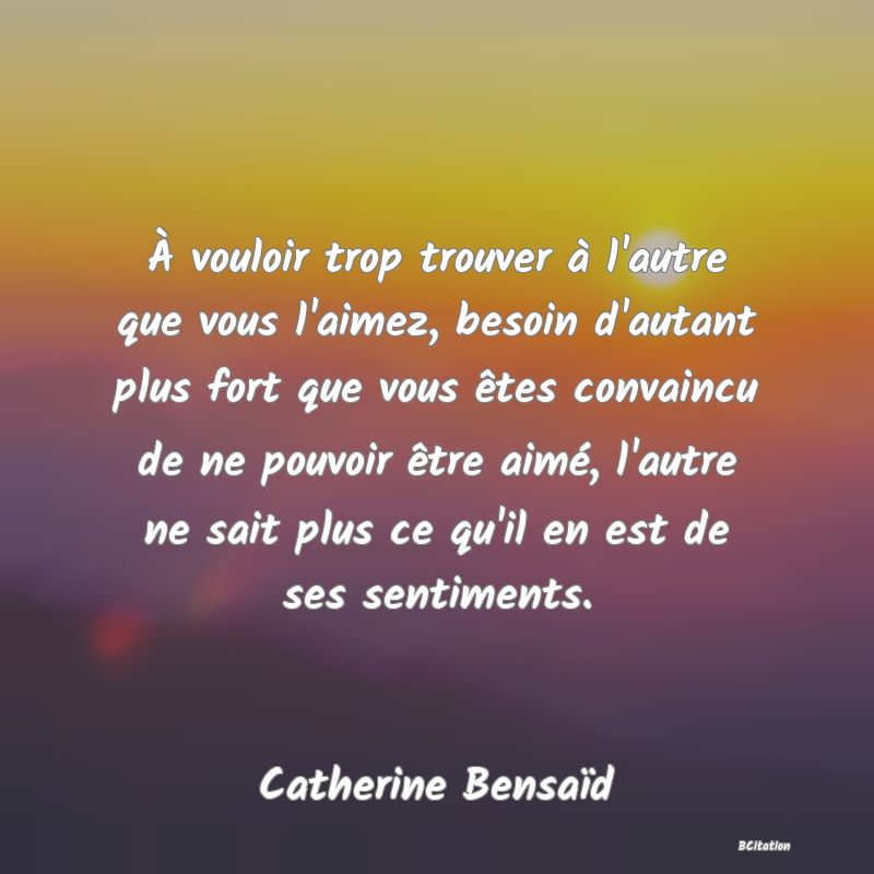 image de citation: À vouloir trop trouver à l'autre que vous l'aimez, besoin d'autant plus fort que vous êtes convaincu de ne pouvoir être aimé, l'autre ne sait plus ce qu'il en est de ses sentiments.