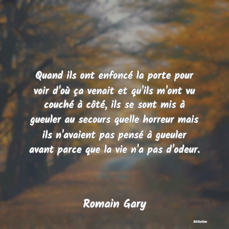 image de citation: Quand ils ont enfoncé la porte pour voir d'où ça venait et qu'ils m'ont vu couché à côté, ils se sont mis à gueuler au secours quelle horreur mais ils n'avaient pas pensé à gueuler avant parce que la vie n'a pas d'odeur.