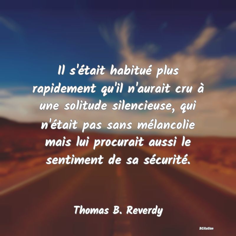 Belle Citation - Il s'était habitué plus rapidement qu'il n'aurait cru à une solitude silencieuse, qui n'était pas sans mélancolie mais lui procurait aussi le sentiment de sa sécurité. - Thomas B. Reverdy