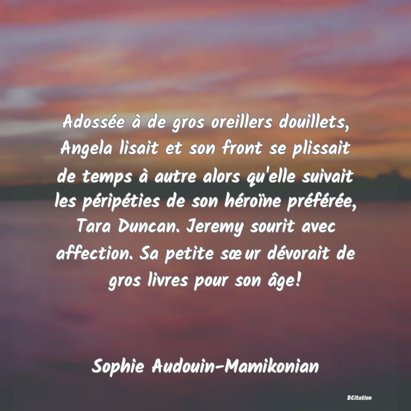 image de citation: Adossée à de gros oreillers douillets, Angela lisait et son front se plissait de temps à autre alors qu'elle suivait les péripéties de son héroïne préférée, Tara Duncan. Jeremy sourit avec affection. Sa petite sœur dévorait de gros livres pour son âge!