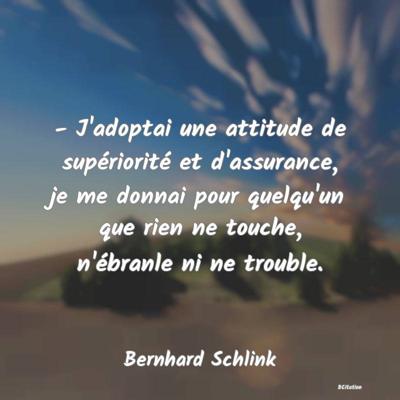 Belle Citation - - J'adoptai une attitude de supériorité et d'assurance, je me donnai pour quelqu'un que rien ne touche, n'ébranle ni ne trouble. - Bernhard Schlink