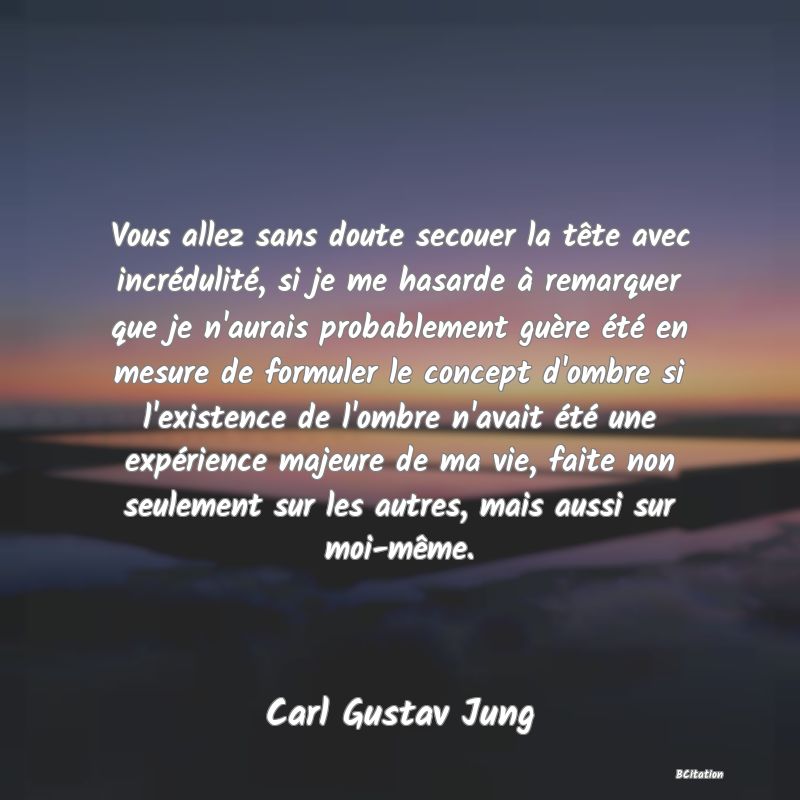 image de citation: Vous allez sans doute secouer la tête avec incrédulité, si je me hasarde à remarquer que je n'aurais probablement guère été en mesure de formuler le concept d'ombre si l'existence de l'ombre n'avait été une expérience majeure de ma vie, faite non seulement sur les autres, mais aussi sur moi-même.