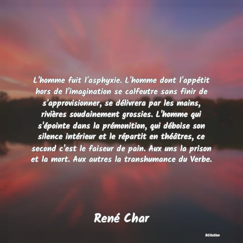 Belle Citation - L'homme fuit l'asphyxie. L'homme dont l'appétit hors de l'imagination se calfeutre sans finir de s'approvisionner, se délivrera par les mains, rivières soudainement grossies. L'homme qui s'épointe dans la prémonition, qui déboise son silence intérieur et le répartit en théâtres, ce second c'est le faiseur de pain. Aux uns la prison et la mort. Aux autres la transhumance du Verbe. - René Char