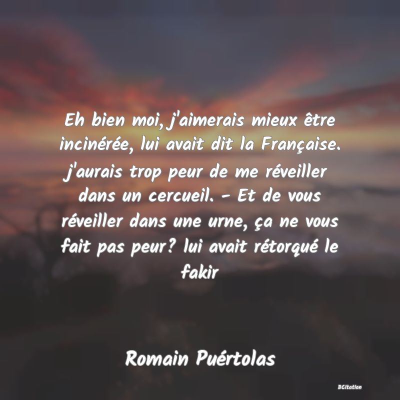 image de citation: Eh bien moi, j'aimerais mieux être incinérée, lui avait dit la Française. j'aurais trop peur de me réveiller dans un cercueil. - Et de vous réveiller dans une urne, ça ne vous fait pas peur? lui avait rétorqué le fakir