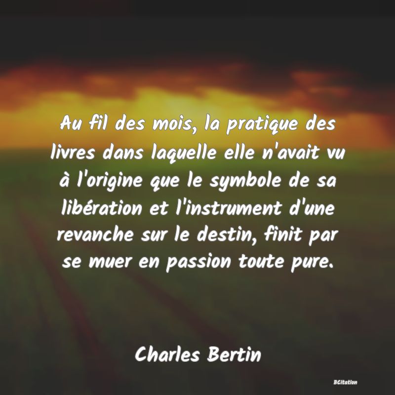 image de citation: Au fil des mois, la pratique des livres dans laquelle elle n'avait vu à l'origine que le symbole de sa libération et l'instrument d'une revanche sur le destin, finit par se muer en passion toute pure.