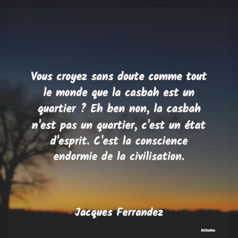 image de citation: Vous croyez sans doute comme tout le monde que la casbah est un quartier ? Eh ben non, la casbah n'est pas un quartier, c'est un état d'esprit. C'est la conscience endormie de la civilisation.