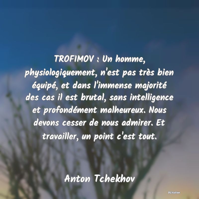 image de citation: TROFIMOV : Un homme, physiologiquement, n'est pas très bien équipé, et dans l'immense majorité des cas il est brutal, sans intelligence et profondément malheureux. Nous devons cesser de nous admirer. Et travailler, un point c'est tout.