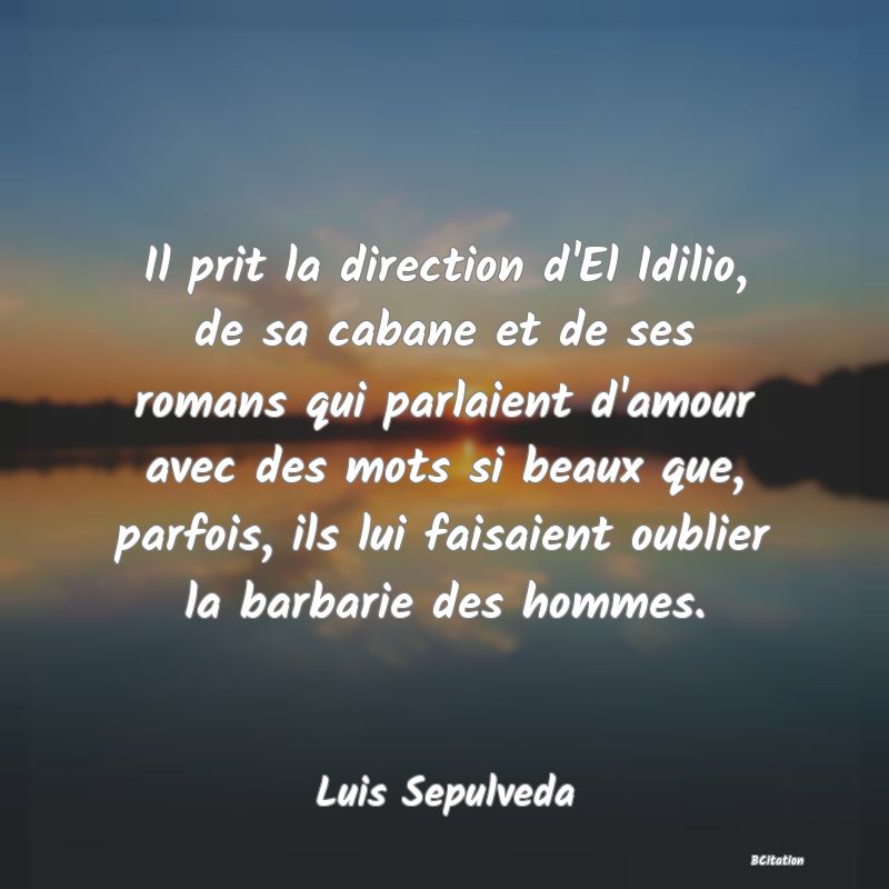 Belle Citation - Il prit la direction d'El Idilio, de sa cabane et de ses romans qui parlaient d'amour avec des mots si beaux que, parfois, ils lui faisaient oublier la barbarie des hommes. - Luis Sepulveda