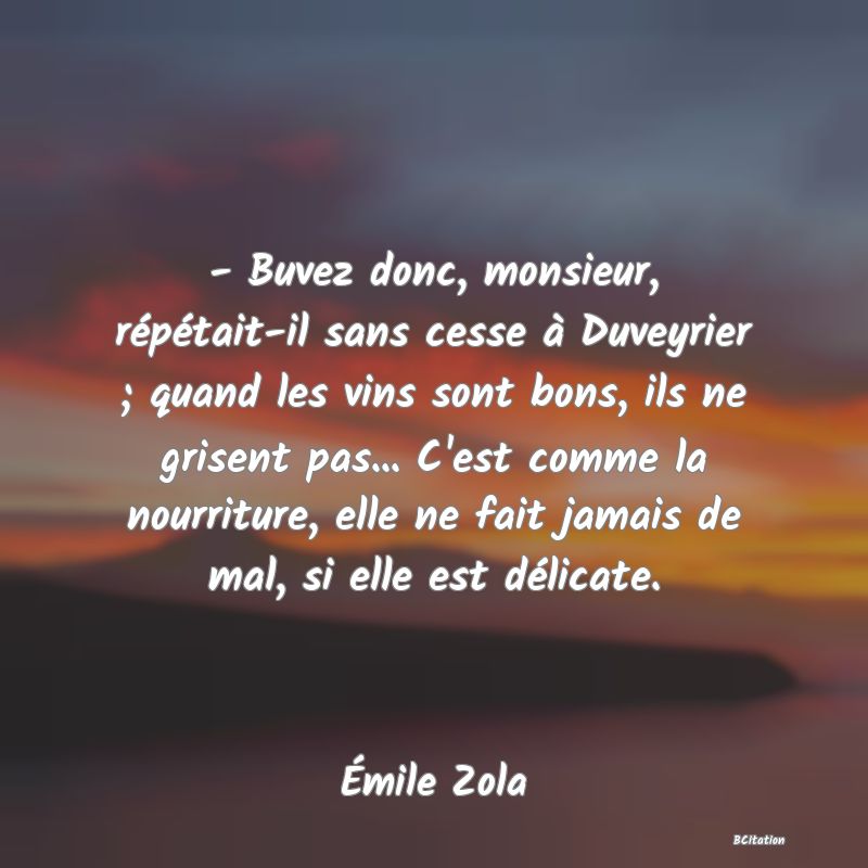 image de citation: - Buvez donc, monsieur, répétait-il sans cesse à Duveyrier ; quand les vins sont bons, ils ne grisent pas... C'est comme la nourriture, elle ne fait jamais de mal, si elle est délicate.