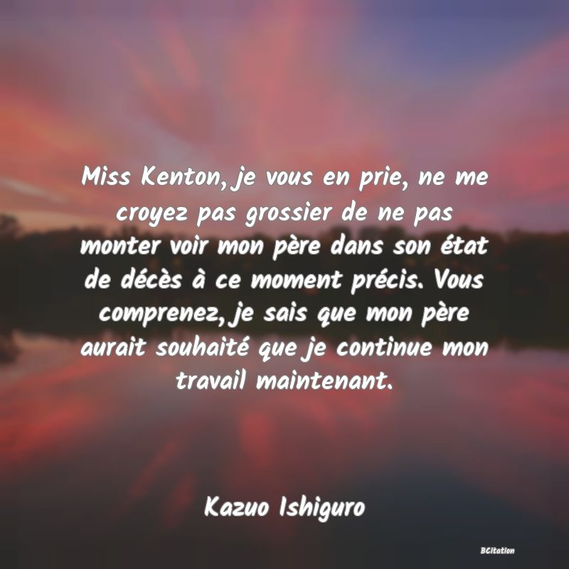 image de citation: Miss Kenton, je vous en prie, ne me croyez pas grossier de ne pas monter voir mon père dans son état de décès à ce moment précis. Vous comprenez, je sais que mon père aurait souhaité que je continue mon travail maintenant.