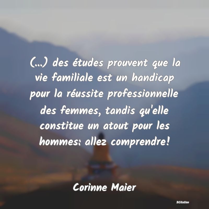 image de citation: (...) des études prouvent que la vie familiale est un handicap pour la réussite professionnelle des femmes, tandis qu'elle constitue un atout pour les hommes: allez comprendre!