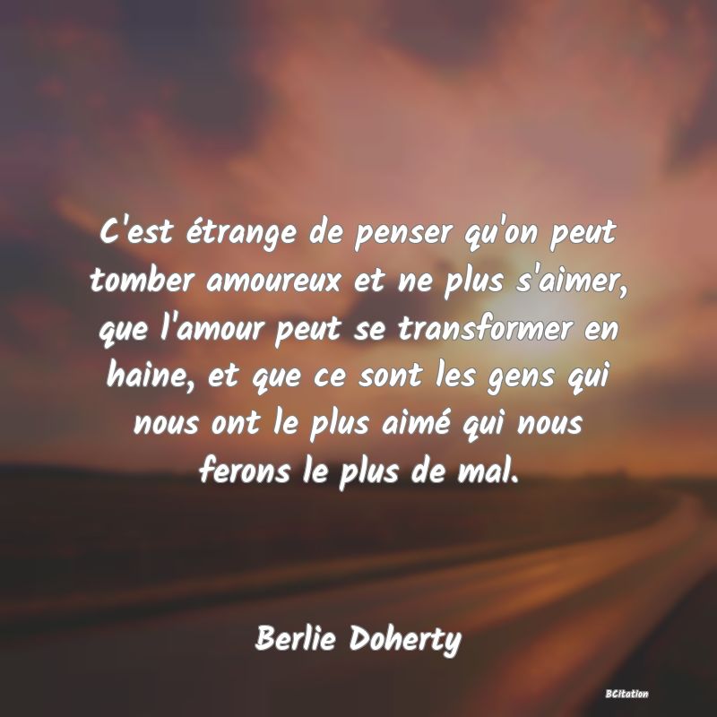 Belle Citation - C'est étrange de penser qu'on peut tomber amoureux et ne plus s'aimer, que l'amour peut se transformer en haine, et que ce sont les gens qui nous ont le plus aimé qui nous ferons le plus de mal. - Berlie Doherty