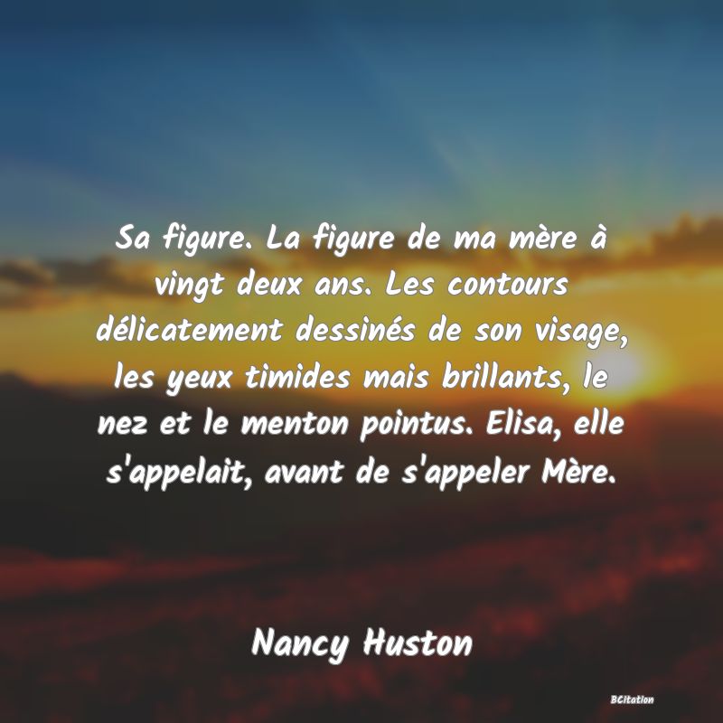 image de citation: Sa figure. La figure de ma mère à vingt deux ans. Les contours délicatement dessinés de son visage, les yeux timides mais brillants, le nez et le menton pointus. Elisa, elle s'appelait, avant de s'appeler Mère.