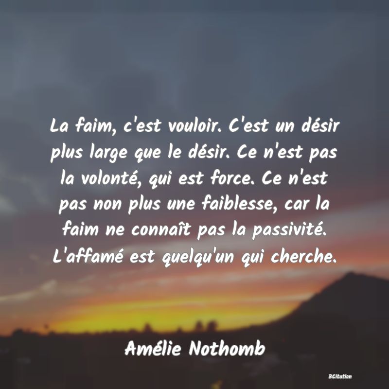 image de citation: La faim, c'est vouloir. C'est un désir plus large que le désir. Ce n'est pas la volonté, qui est force. Ce n'est pas non plus une faiblesse, car la faim ne connaît pas la passivité. L'affamé est quelqu'un qui cherche.