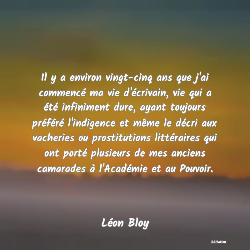 image de citation: Il y a environ vingt-cinq ans que j'ai commencé ma vie d'écrivain, vie qui a été infiniment dure, ayant toujours préféré l'indigence et même le décri aux vacheries ou prostitutions littéraires qui ont porté plusieurs de mes anciens camarades à l'Académie et au Pouvoir.