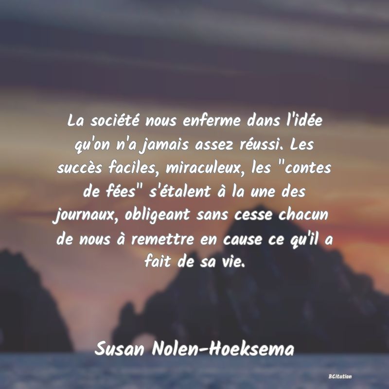 image de citation: La société nous enferme dans l'idée qu'on n'a jamais assez réussi. Les succès faciles, miraculeux, les  contes de fées  s'étalent à la une des journaux, obligeant sans cesse chacun de nous à remettre en cause ce qu'il a fait de sa vie.