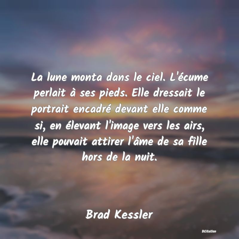 image de citation: La lune monta dans le ciel. L'écume perlait à ses pieds. Elle dressait le portrait encadré devant elle comme si, en élevant l'image vers les airs, elle pouvait attirer l'âme de sa fille hors de la nuit.