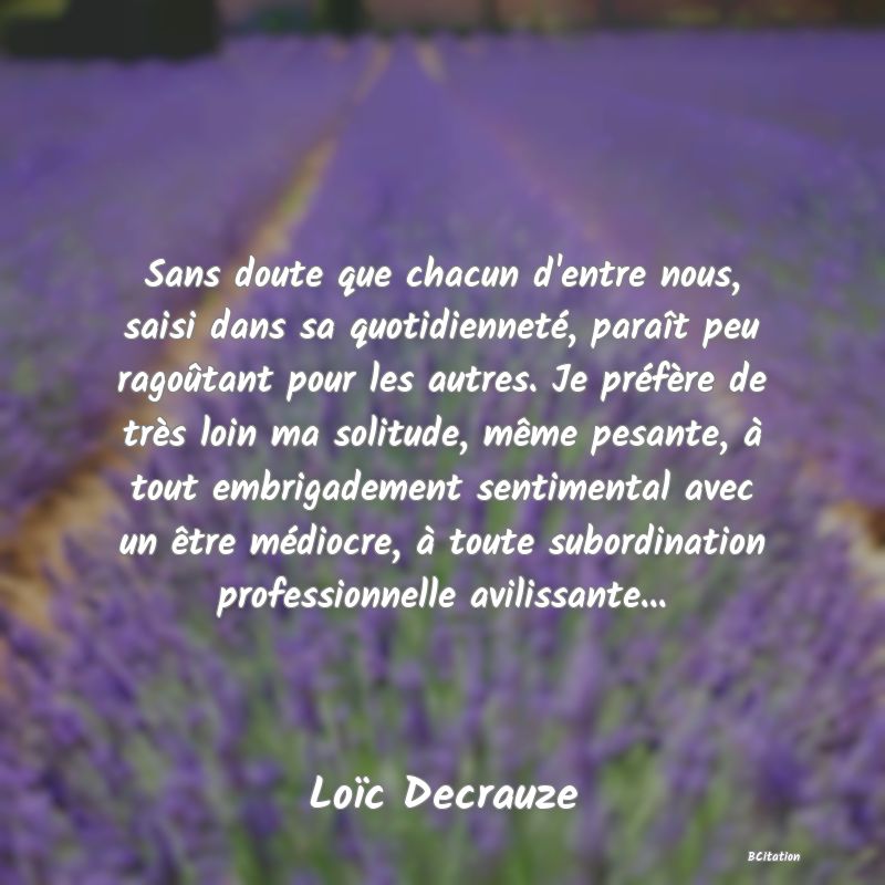 Belle Citation - Sans doute que chacun d'entre nous, saisi dans sa quotidienneté, paraît peu ragoûtant pour les autres. Je préfère de très loin ma solitude, même pesante, à tout embrigadement sentimental avec un être médiocre, à toute subordination professionnelle avilissante... - Loïc Decrauze