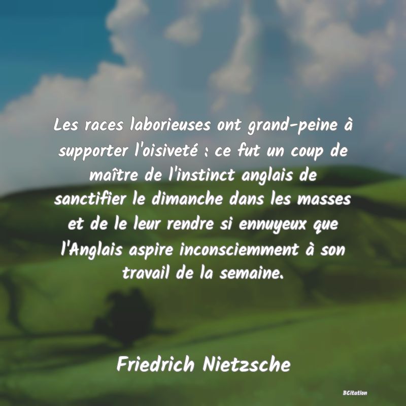 image de citation: Les races laborieuses ont grand-peine à supporter l'oisiveté : ce fut un coup de maître de l'instinct anglais de sanctifier le dimanche dans les masses et de le leur rendre si ennuyeux que l'Anglais aspire inconsciemment à son travail de la semaine.