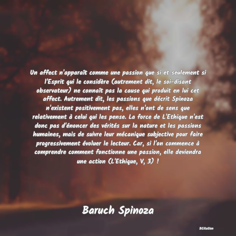 Belle Citation - Un affect n'apparaît comme une passion que si et seulement si l'Esprit qui le considère (autrement dit, le soi-disant observateur) ne connaît pas la cause qui produit en lui cet affect. Autrement dit, les passions que décrit Spinoza n'existent positivement pas, elles n'ont de sens que relativement à celui qui les pense. La force de L'Ethique n'est donc pas d'énoncer des vérités sur la nature et les passions humaines, mais de suivre leur mécanique subjective pour faire progressivement évoluer le lecteur. Car, si l'on commence à comprendre comment fonctionne une passion, elle deviendra une action (L'Ethique, V, 3) ! - Baruch Spinoza