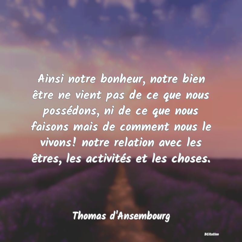 image de citation: Ainsi notre bonheur, notre bien être ne vient pas de ce que nous possédons, ni de ce que nous faisons mais de comment nous le vivons! notre relation avec les êtres, les activités et les choses.